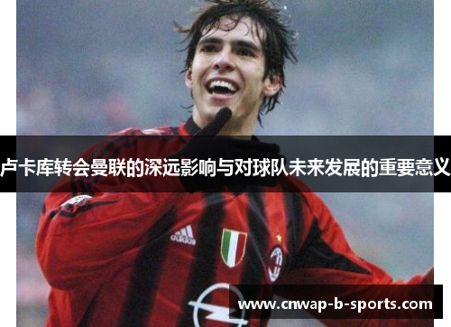 卢卡库转会曼联的深远影响与对球队未来发展的重要意义 卢卡库转会曼联的深远影响与对球队未来发展的重要意义