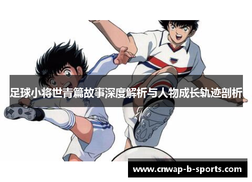 足球小将世青篇故事深度解析与人物成长轨迹剖析 足球小将世青篇故事深度解析与人物成长轨迹剖析